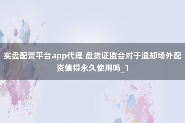 实盘配资平台app代理 盘货证监会对于退却场外配资值得永久使用吗_1