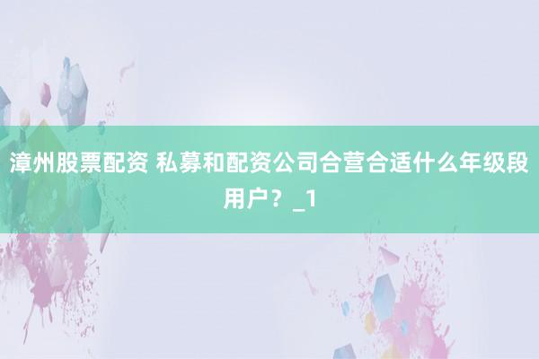 漳州股票配资 私募和配资公司合营合适什么年级段用户？_1