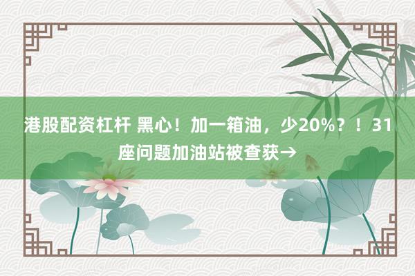 港股配资杠杆 黑心！加一箱油，少20%？！31座问题加油站被查获→