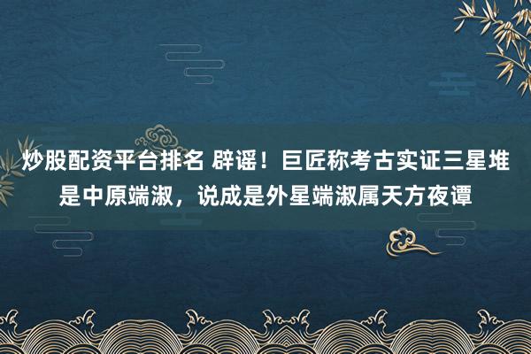 炒股配资平台排名 辟谣！巨匠称考古实证三星堆是中原端淑，说成是外星端淑属天方夜谭