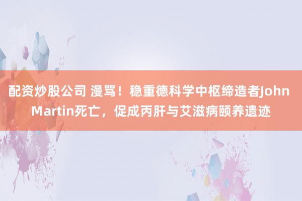 配资炒股公司 漫骂！稳重德科学中枢缔造者John Martin死亡，促成丙肝与艾滋病颐养遗迹