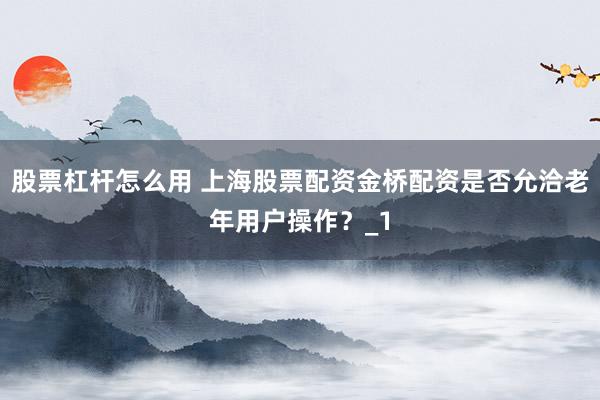 股票杠杆怎么用 上海股票配资金桥配资是否允洽老年用户操作？_1