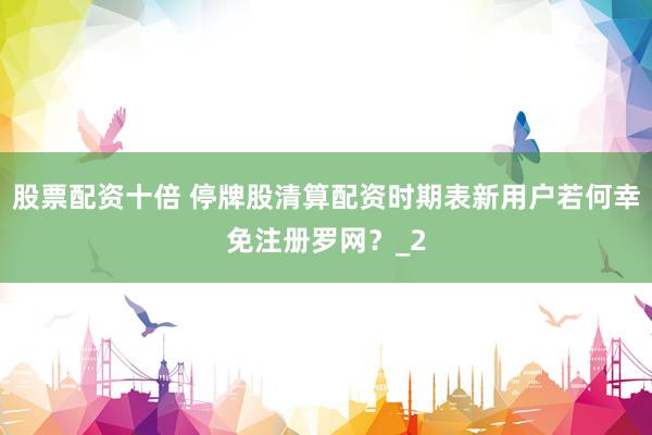 股票配资十倍 停牌股清算配资时期表新用户若何幸免注册罗网？_2