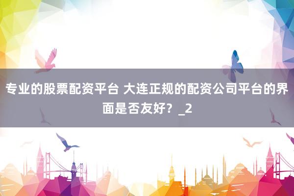专业的股票配资平台 大连正规的配资公司平台的界面是否友好？_2