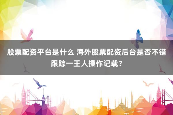 股票配资平台是什么 海外股票配资后台是否不错跟踪一王人操作记载？