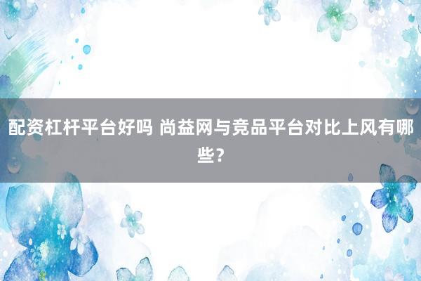 配资杠杆平台好吗 尚益网与竞品平台对比上风有哪些？