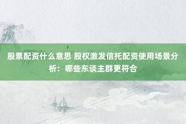 股票配资什么意思 股权激发信托配资使用场景分析：哪些东谈主群更符合
