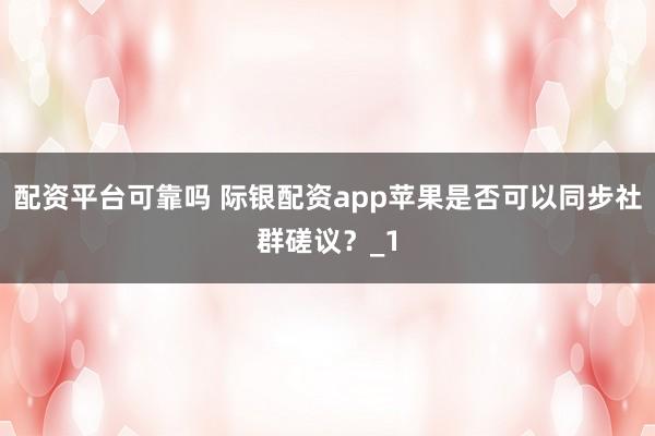 配资平台可靠吗 际银配资app苹果是否可以同步社群磋议？_1