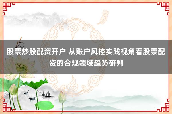 股票炒股配资开户 从账户风控实践视角看股票配资的合规领域趋势研判