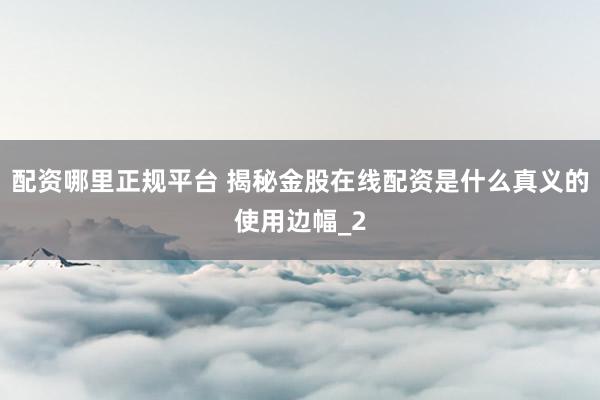 配资哪里正规平台 揭秘金股在线配资是什么真义的使用边幅_2