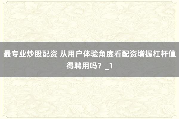 最专业炒股配资 从用户体验角度看配资增握杠杆值得聘用吗？_1
