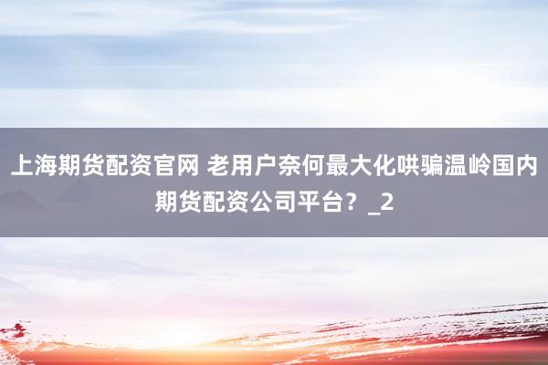 上海期货配资官网 老用户奈何最大化哄骗温岭国内期货配资公司平台？_2