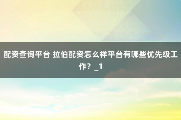配资查询平台 拉伯配资怎么样平台有哪些优先级工作？_1