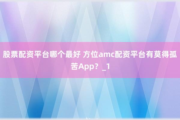 股票配资平台哪个最好 方位amc配资平台有莫得孤苦App？_1